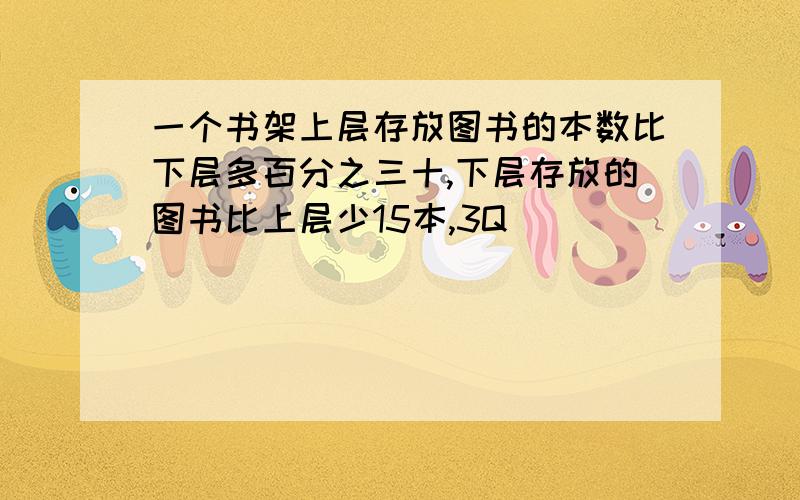 一个书架上层存放图书的本数比下层多百分之三十,下层存放的图书比上层少15本,3Q