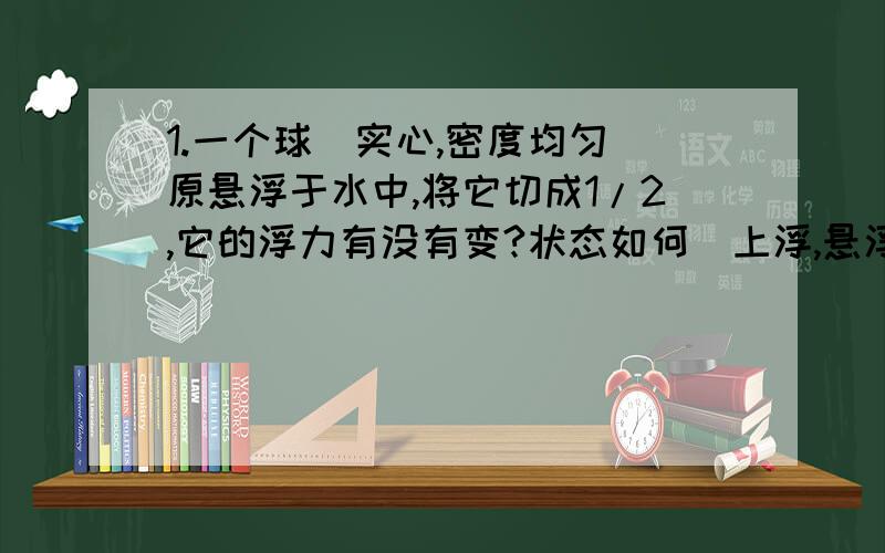 1.一个球(实心,密度均匀)原悬浮于水中,将它切成1/2,它的浮力有没有变?状态如何(上浮,悬浮,下沉)?