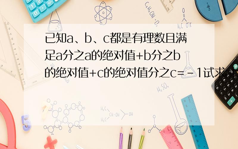 已知a、b、c都是有理数且满足a分之a的绝对值+b分之b的绝对值+c的绝对值分之c=-1试求ab的绝对值分之ab+bc的绝对值分之bc+ca的绝对值分之ca+abc的绝对值分之abc的值