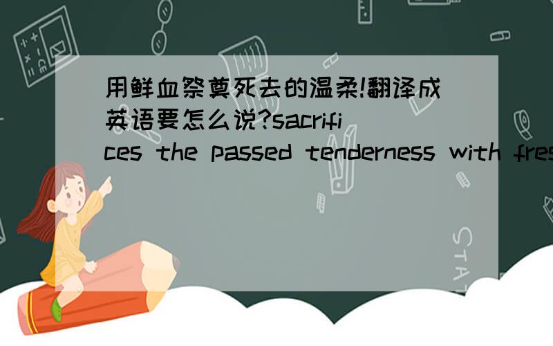 用鲜血祭奠死去的温柔!翻译成英语要怎么说?sacrifices the passed tenderness with fresh blood.我这样翻译正确否？