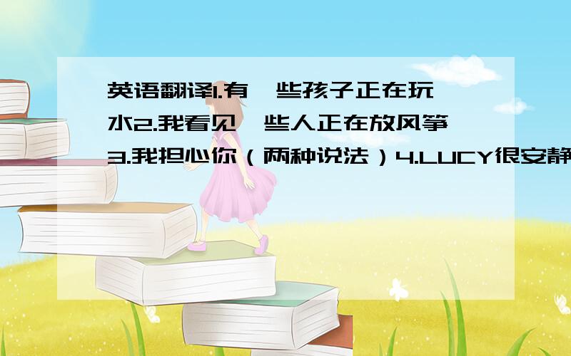 英语翻译1.有一些孩子正在玩水2.我看见一些人正在放风筝3.我担心你（两种说法）4.LUCY很安静.她正在睡觉5.他因为这个吃惊的消息而吃惊