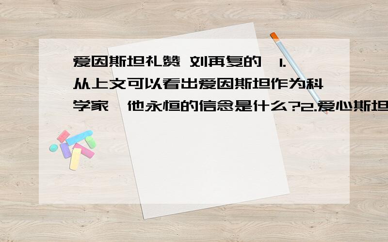 爱因斯坦礼赞 刘再复的,1.从上文可以看出爱因斯坦作为科学家,他永恒的信念是什么?2.爱心斯坦在作者眼中是一个怎样的人?3.统观全文,分析一下5、6、7三段在全文的作用?4.爱心斯坦终生奉献