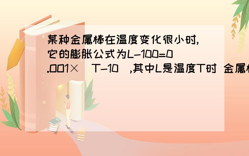 某种金属棒在温度变化很小时,它的膨胀公式为L-100=0.OO1×（T-10）,其中L是温度T时 金属棒的长度,L是不是T的一次函数?当T=12℃时,L等于多少?