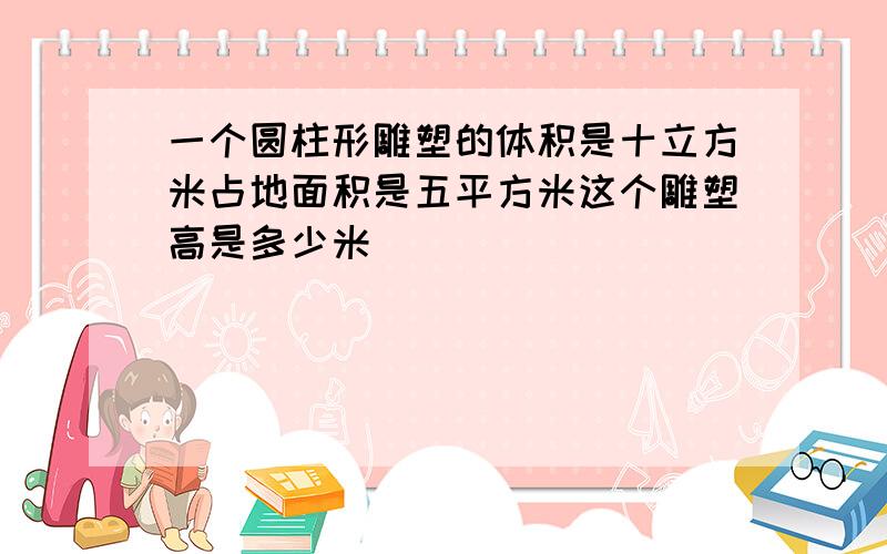 一个圆柱形雕塑的体积是十立方米占地面积是五平方米这个雕塑高是多少米