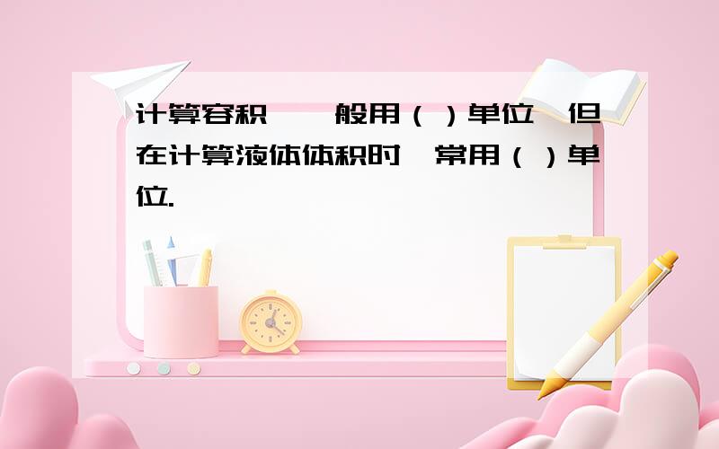 计算容积,一般用（）单位,但在计算液体体积时,常用（）单位.