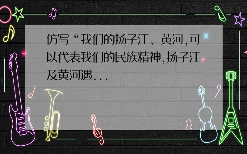 仿写“我们的扬子江、黄河,可以代表我们的民族精神,扬子江及黄河遇...