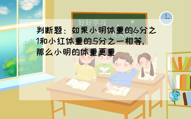 判断题：如果小明体重的6分之1和小红体重的5分之一相等,那么小明的体重更重