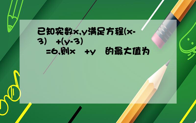 已知实数x,y满足方程(x-3)²+(y-3)²=6,则x²+y²的最大值为