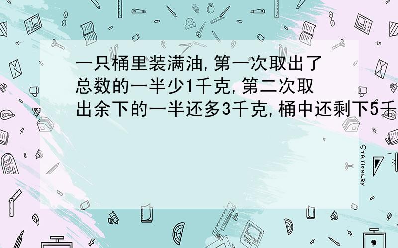 一只桶里装满油,第一次取出了总数的一半少1千克,第二次取出余下的一半还多3千克,桶中还剩下5千克,原来桶中装油多少千克