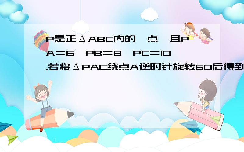 P是正ΔABC内的一点,且PA＝6,PB＝8,PC＝10.若将ΔPAC绕点A逆时针旋转60后得到ΔP′AB.求P到P′间的距离