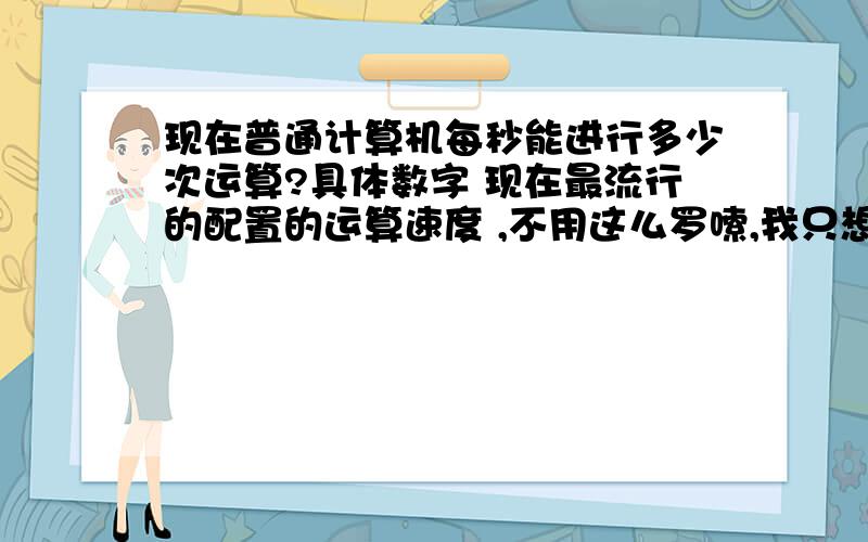 现在普通计算机每秒能进行多少次运算?具体数字 现在最流行的配置的运算速度 ,不用这么罗嗦,我只想知道一个数字!