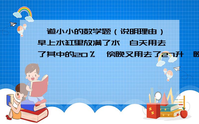 一道小小的数学题（说明理由）早上水缸里放满了水,白天用去了其中的20％,傍晚又用去了27升,晚上用去剩下水的10％,最后还剩下半水缸还多1升的水,问满缸水用多少升?理由写一边 算式写一