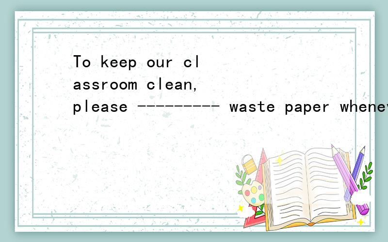 To keep our classroom clean,please --------- waste paper whenever you see itA.take up B.pick up C.put up D.send up