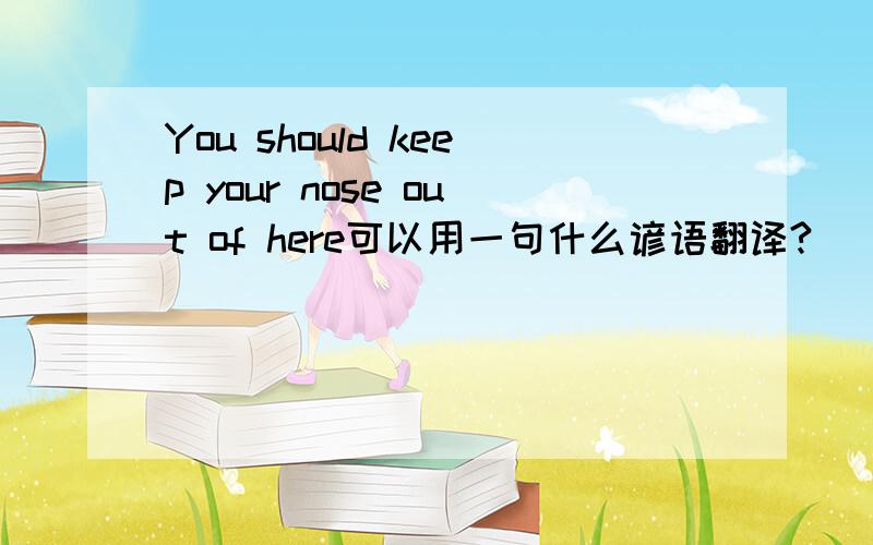 You should keep your nose out of here可以用一句什么谚语翻译?