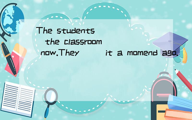 The students___the classroom now.They___it a momend ago.