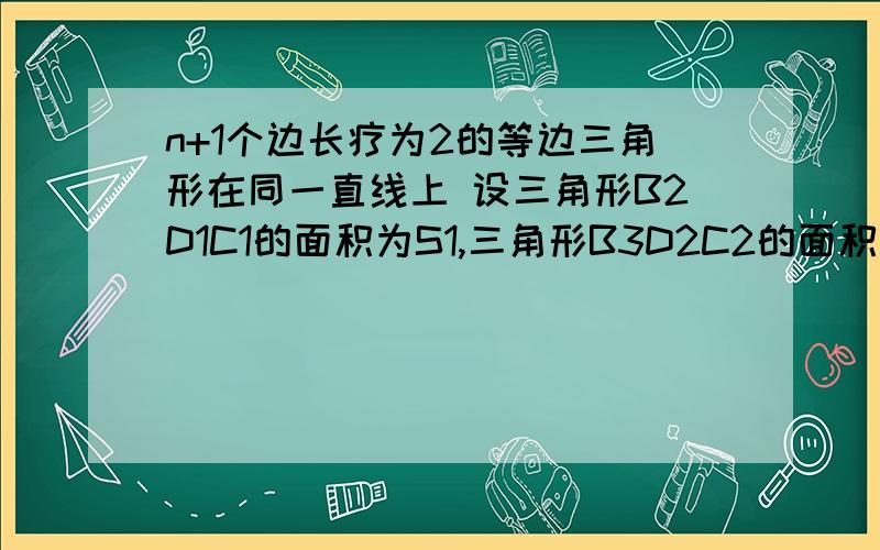 n+1个边长疗为2的等边三角形在同一直线上 设三角形B2D1C1的面积为S1,三角形B3D2C2的面积为S2,.三...n+1个边长疗为2的等边三角形在同一直线上 设三角形B2D1C1的面积为S1,三角形B3D2C2的面积为S2,.三