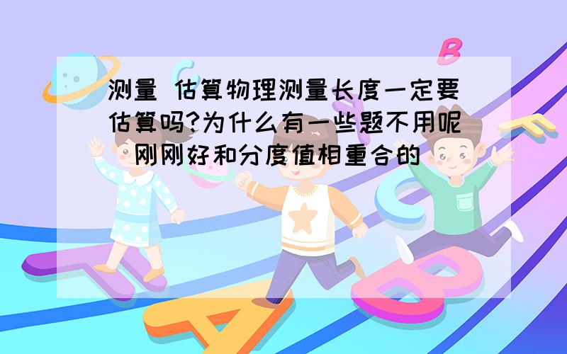 测量 估算物理测量长度一定要估算吗?为什么有一些题不用呢（刚刚好和分度值相重合的）