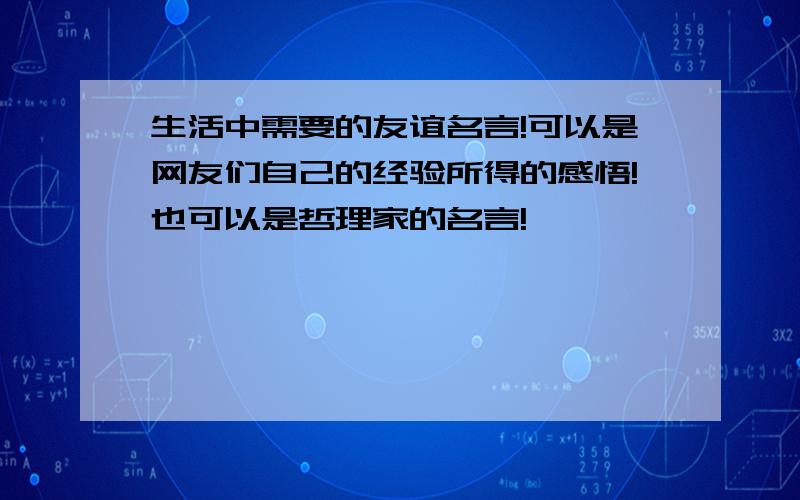 生活中需要的友谊名言!可以是网友们自己的经验所得的感悟!也可以是哲理家的名言!