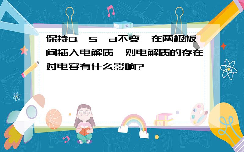 保持Q,S,d不变,在两极板间插入电解质,则电解质的存在对电容有什么影响?