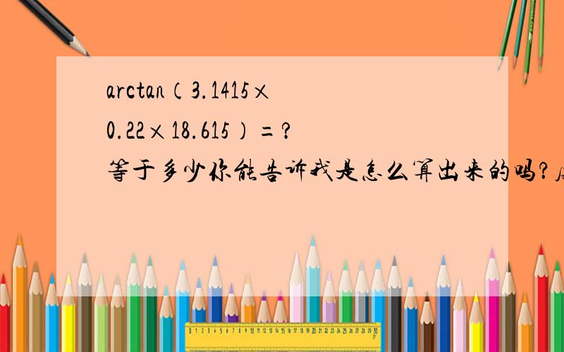 arctan（3.1415×0.22×18.615）=?等于多少你能告诉我是怎么算出来的吗？度数=arctan（3.1415×0.223/18.615）