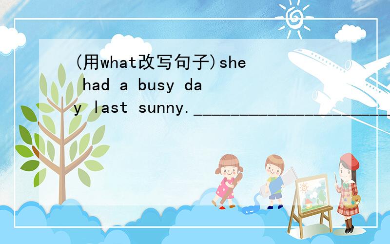 (用what改写句子)she had a busy day last sunny.______________________she had last sunday!(用what改写句子)she had a busy day last sunday.______________________she had last sunday!