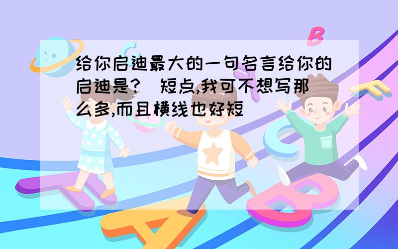 给你启迪最大的一句名言给你的启迪是?（短点,我可不想写那么多,而且横线也好短）