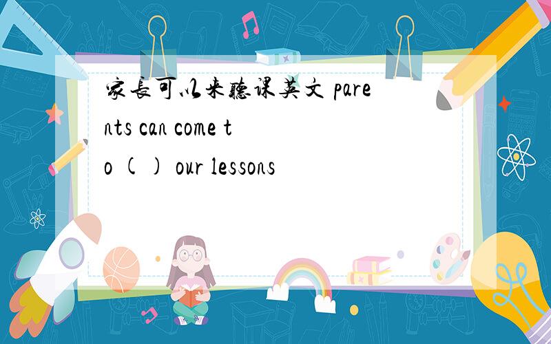 家长可以来听课英文 parents can come to () our lessons