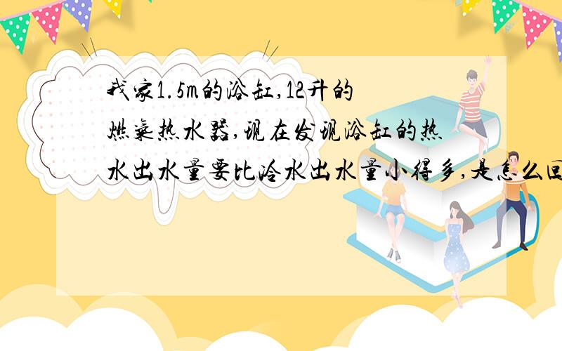 我家1.5m的浴缸,12升的燃气热水器,现在发现浴缸的热水出水量要比冷水出水量小得多,是怎么回事呀?同一个卫生间里的洗脸盆水龙头热水出水量就很正常.