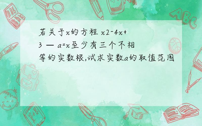 若关于x的方程 x2-4x+3 — a=x至少有三个不相等的实数根,试求实数a的取值范围