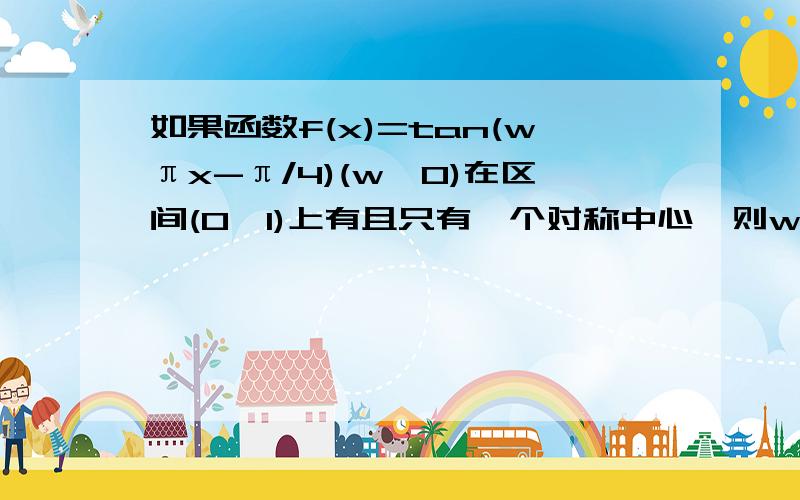 如果函数f(x)=tan(wπx-π/4)(w>0)在区间(0,1)上有且只有一个对称中心,则w的取值范围是