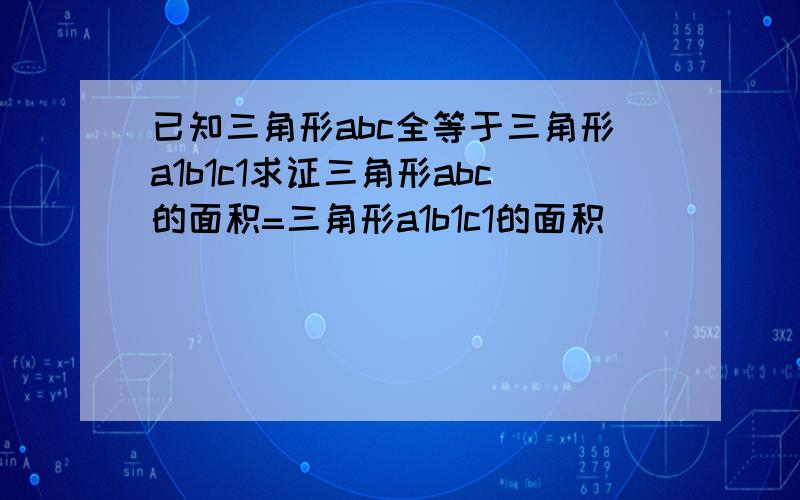 已知三角形abc全等于三角形a1b1c1求证三角形abc的面积=三角形a1b1c1的面积