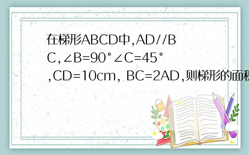 在梯形ABCD中,AD//BC,∠B=90°∠C=45°,CD=10cm, BC=2AD,则梯形的面积为多少?