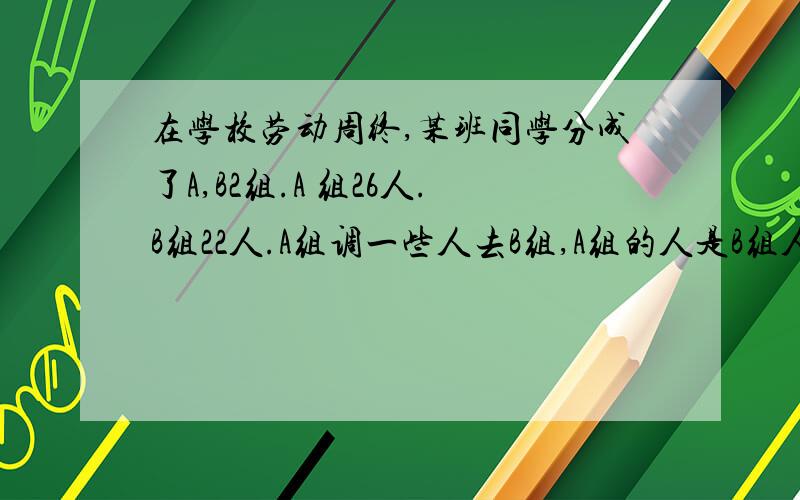 在学校劳动周终,某班同学分成了A,B2组.A 组26人.B组22人.A组调一些人去B组,A组的人是B组人数的一般,问A组向B组跳了多少人?设未知数,列方程,