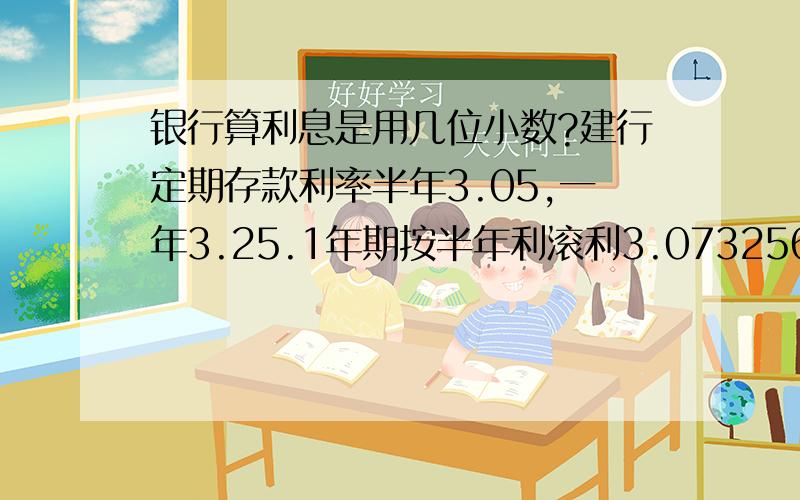 银行算利息是用几位小数?建行定期存款利率半年3.05,一年3.25.1年期按半年利滚利3.0732563,如果按5年利滚利总利息16.340247;如果按1年期利滚利5年总利息16.2090579,.我这是保留所有小数点准确计算,