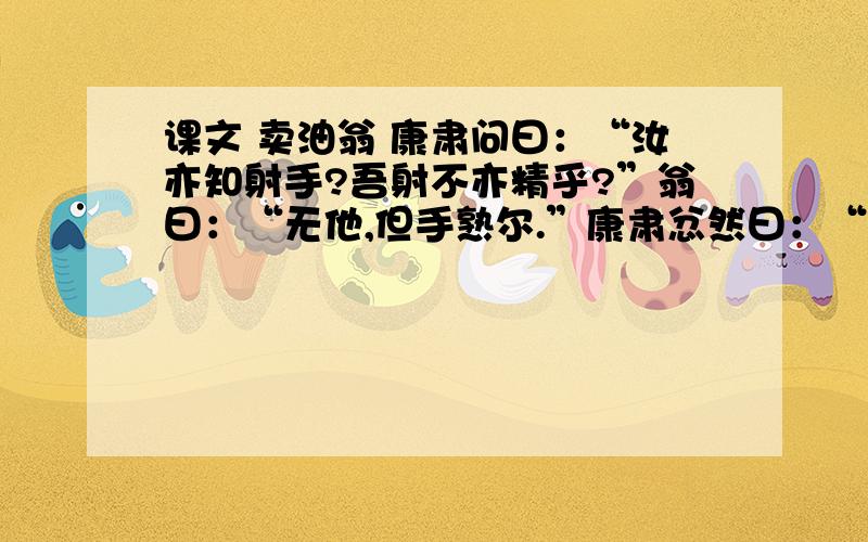 课文 卖油翁 康肃问曰：“汝亦知射手?吾射不亦精乎?”翁曰：“无他,但手熟尔.”康肃忿然曰：“尔安敢轻吾射!”翁曰：“以我酌油知之.”乃取一葫芦置于地,以钱覆其口,徐以杓酌油沥之,