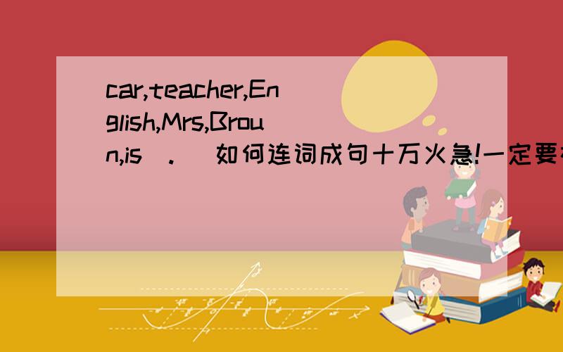 car,teacher,English,Mrs,Broun,is(.) 如何连词成句十万火急!一定要在24日两点以前回答我!