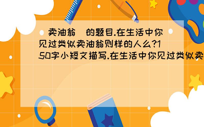 (卖油翁)的题目.在生活中你见过类似卖油翁则样的人么?150字小短文描写.在生活中你见过类似卖油翁则样的人么.150字小短文描写!火急.