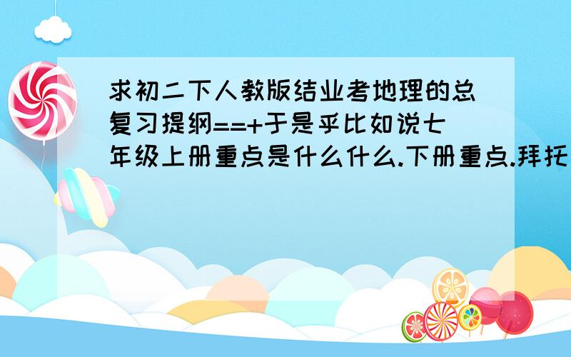 求初二下人教版结业考地理的总复习提纲==+于是乎比如说七年级上册重点是什么什么.下册重点.拜托了==+不要习题=v=