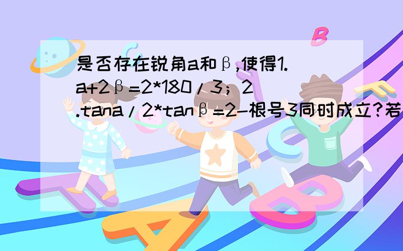 是否存在锐角a和β,使得1.a+2β=2*180/3；2.tana/2*tanβ=2-根号3同时成立?若存在,求出角a和β的值；若