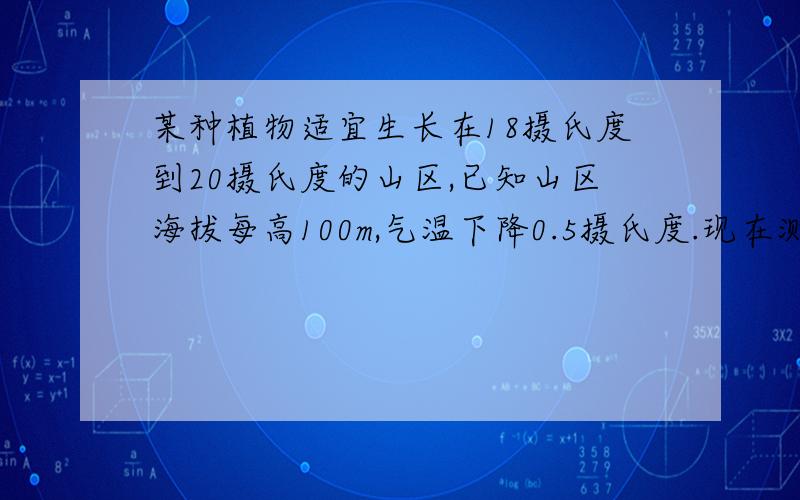 某种植物适宜生长在18摄氏度到20摄氏度的山区,已知山区海拔每高100m,气温下降0.5摄氏度.现在测得山脚下的平均气温为22摄氏度,问:该植物种在上的那一部分为宜（假设山脚海拔的温度为0m）?