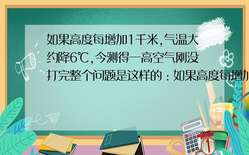 如果高度每增加1千米,气温大约降6℃,今测得一高空气刚没打完整个问题是这样的：如果高度每增加1千米，气温大约降6℃，测得高空气球的温度为-2℃，地面温度为10℃，气球对地面的大约高