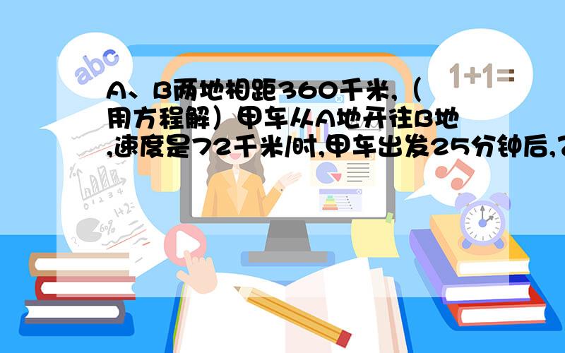 A、B两地相距360千米,（用方程解）甲车从A地开往B地,速度是72千米/时,甲车出发25分钟后,乙车从B地开往A地,速度是48千米/时.相遇后两车按原速度、原方向继续行驶,当行驶到两车相距100千米时,