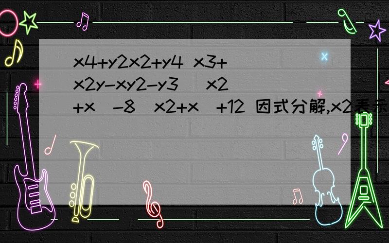 x4+y2x2+y4 x3+x2y-xy2-y3 (x2+x)-8(x2+x)+12 因式分解,x2表示x的两次当中有三题,注意空格!