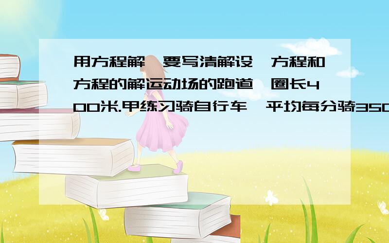 用方程解,要写清解设,方程和方程的解运动场的跑道一圈长400米.甲练习骑自行车,平均每分骑350米,乙练习跑步 .两人同一处同时反向出发,经过40秒首次相遇.乙每分钟跑多少米?