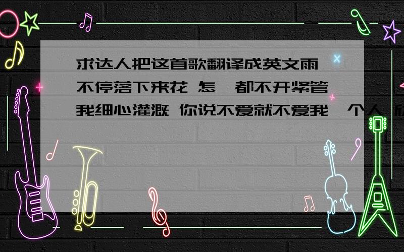 求达人把这首歌翻译成英文雨 不停落下来花 怎麽都不开紧管我细心灌溉 你说不爱就不爱我一个人 欣赏悲哀爱 只剩下无奈我 一直不愿再去猜钢琴上黑键之间 永远都夹着空白缺了一块 就不