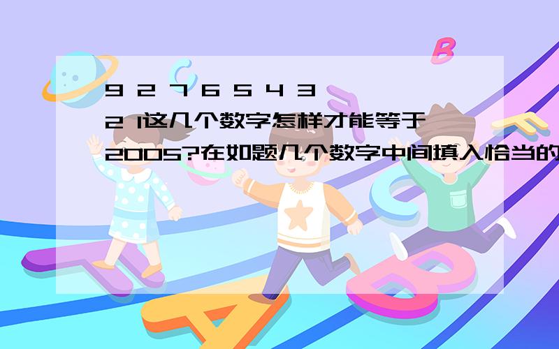 9 2 7 6 5 4 3 2 1这几个数字怎样才能等于2005?在如题几个数字中间填入恰当的运算符号,让最终值等于2005.不能加括号,也不能改变顺序.这是妹妹的小学数学题.