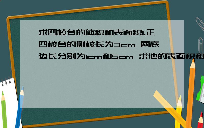 求四棱台的体积和表面积1.正四棱台的侧棱长为3cm 两底边长分别为1cm和5cm 求他的表面积和体积 2.求三条侧棱都为2cm的三棱锥体积 哪怕是答一个也好 最好能有过程