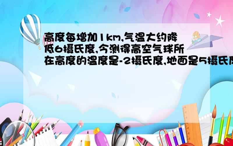 高度每增加1km,气温大约降低6摄氏度,今测得高空气球所在高度的温度是-2摄氏度,地面是5摄氏度,求气球的(1)高度每增加1km，气温大约降低6摄氏度，今测得高空气球所在高度的温度是-2摄氏度