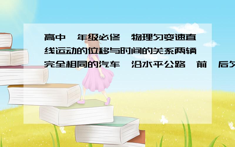 高中一年级必修一物理匀变速直线运动的位移与时间的关系两辆完全相同的汽车,沿水平公路一前一后匀速行驶,速度均为V0,若前车突然以恒定的加速度刹车,在它刚停住时,后车以前车刹车时的