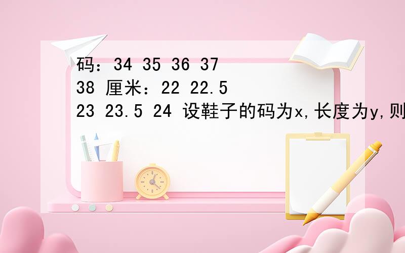 码：34 35 36 37 38 厘米：22 22.5 23 23.5 24 设鞋子的码为x,长度为y,则他们之间的关系式为?快急需答案.